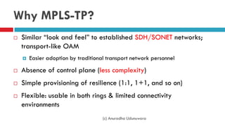 Why MPLS-TP?
 Similar “look and feel” to established SDH/SONET networks;
transport-like OAM
 Easier adoption by traditional transport network personnel
 Absence of control plane (less complexity)
 Simple provisioning of resilience (1:1, 1+1, and so on)
 Flexible: usable in both rings & limited connectivity
environments
(c) Anuradha Udunuwara
 