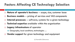 Factors Affecting CE Technology Selection
 Nature of operator’s business -- scope, size, customer base
 Business models -- pricing of services and VAS components
 Internal processes -- software, systems for a given technology
 Technical expertise available within the organization
 Legacy infrastructure of operator
 Geography, local conditions, technologies …
 Vendor support for given technology and equipment
(c) Anuradha Udunuwara
 