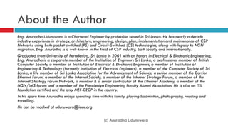 About the Author
Eng. Anuradha Udunuwara is a Chartered Engineer by profession based in Sri Lanka. He has nearly a decade
industry experience in strategy, architecture, engineering, design, plan, implementation and maintenance of CSP
Networks using both packet-switched (PS) and Circuit-Switched (CS) technologies, along with legacy to NGN
migration. Eng. Anuradha is a well-known in the field of CSP industry, both locally and internationally.
Graduated from University of Peradeniya, Sri Lanka in 2001 with an honors in Electrical & Electronic Engineering,
Eng. Anuradha is a corporate member of the Institution of Engineers Sri Lanka, a professional member of British
Computer Society, a member of Institution of Electrical & Electronic Engineers, a member of Institution of
Engineering & Technology (formerly Institution of Electrical Engineers), a member of the Computer Society of Sri
Lanka, a life member of Sri Lanka Association for the Advancement of Science, a senior member of the Carrier
Ethernet Forum, a member of the Internet Society, a member of the Internet Strategy Forum, a member of the
Internet Strategy Forum Network, a member & a senior contributor of the Ethernet Academy, a member of the
NGN/IMS forum and a member of the Peradeniya Engineering Faculty Alumni Association. He is also an ITIL
foundation certified and the only MEF-CECP in the country.
In his spare time Anuradha enjoys spending time with his family, playing badminton, photography, reading and
travelling.
He can be reached at udunuwara@ieee.org
(c) Anuradha Udunuwara
 
