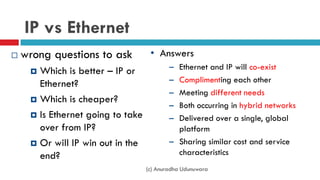 IP vs Ethernet
 wrong questions to ask
 Which is better – IP or
Ethernet?
 Which is cheaper?
 Is Ethernet going to take
over from IP?
 Or will IP win out in the
end?
• Answers
– Ethernet and IP will co-exist
– Complimenting each other
– Meeting different needs
– Both occurring in hybrid networks
– Delivered over a single, global
platform
– Sharing similar cost and service
characteristics
(c) Anuradha Udunuwara
 
