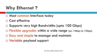 Why Ethernet ?
 Most common Interface today
 Cost effective
 Supports very high Bandwidths (upto 100 Gbps)
 Flexible upgrades within a wide range (ex: 1Mbps to 1Gbps)
 Easy and simple to manage and maintain
 Variable payload support
(c) Anuradha Udunuwara
 