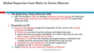 Global Expansion from Metro to Carrier Ethernet
 The Beginning: Metro Ethernet (ME)
 MEF was formed in 2001 to develop ubiquitous business services for Enterprise
users principally accessed over optical metropolitan networks to connect their
Enterprise LANs
 Expansion to CE
 Success of ME Services caught the imagination of the world as the concept
expanded to include
 Worldwide services traversing national and global networks
 Access networks to provide availability to a much wider class of user over
fiber, copper, cable, PON, and wireless
 Economy of scale from the resulting converged business, residential and
wireless networks sharing the same infrastructure and services
 Scalability & rapid deployment of business applications
 Adoption of the certification program
 While retaining the cost model and simplicity of Ethernet
(c) Anuradha Udunuwara
 
