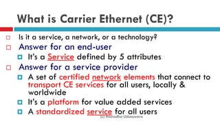 What is Carrier Ethernet (CE)?
 Is it a service, a network, or a technology?
 Answer for an end-user
 It’s a Service defined by 5 attributes
 Answer for a service provider
 A set of certified network elements that connect to
transport CE services for all users, locally &
worldwide
 It’s a platform for value added services
 A standardized service for all users(c) Anuradha Udunuwara
 