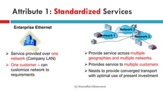 Attribute 1: Standardized Services
CEEnterprise Ethernet
 Provide service across multiple
geographies and multiple networks
 Provides service to multiple customers
 Needs to provide converged transport
with optimal use of present investment
 Service provided over one
network (Company LAN)
 One customer – can
customize network to
requirements
Network 1
Network 2
Network 3
(c) Anuradha Udunuwara
 