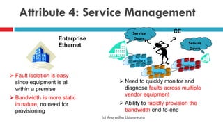 Attribute 4: Service Management
 Need to quickly monitor and
diagnose faults across multiple
vendor equipment
 Ability to rapidly provision the
bandwidth end-to-end
 Fault isolation is easy
since equipment is all
within a premise
 Bandwidth is more static
in nature, no need for
provisioning
CE
Enterprise
Ethernet
Service
Down
Vendor 1
Vendor 2
Vendor 3
Service
Down
(c) Anuradha Udunuwara
 