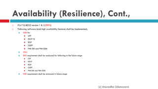 Availability (Resilience), Cont.,
 ITU-T G.8032 version 1 & 2 (ERPS)
 Following software level high availability features shall be implemented;
 NSR for
 LDP
 RSVP TE
 BGP
 OSPF
 PIM-SM and PIM-SSM
 ISSU
 BFD requirement shall be analyzed for following in the future stage
 LDP
 RSVP
 BGP
 OSPF
 PIM-SM and PIM-SSM
 NSF requirement shall be analyzed in future stage
(c) Anuradha Udunuwara
 