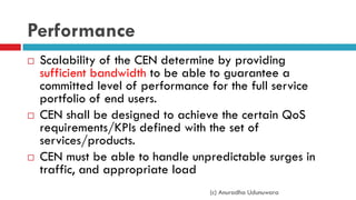 Performance
 Scalability of the CEN determine by providing
sufficient bandwidth to be able to guarantee a
committed level of performance for the full service
portfolio of end users.
 CEN shall be designed to achieve the certain QoS
requirements/KPIs defined with the set of
services/products.
 CEN must be able to handle unpredictable surges in
traffic, and appropriate load
(c) Anuradha Udunuwara
 