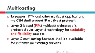 Multicasting
 To support IPTV and other multicast applications,
the CEN shall support IP multicast protocols
 Layer 3 based (PIM) multicast technology is
preferred over Layer 2 technology for scalability
and flexibility reasons
 Layer 2 multicasting features shall be available
for customer multicasting services
(c) Anuradha Udunuwara
 