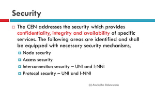 Security
 The CEN addresses the security which provides
confidentiality, integrity and availability of specific
services. The following areas are identified and shall
be equipped with necessary security mechanisms,
 Node security
 Access security
 Interconnection security – UNI and I-NNI
 Protocol security – UNI and I-NNI
(c) Anuradha Udunuwara
 