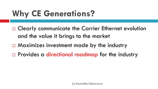 Why CE Generations?
 Clearly communicate the Carrier Ethernet evolution
and the value it brings to the market
 Maximizes investment made by the industry
 Provides a directional roadmap for the industry
(c) Anuradha Udunuwara
 