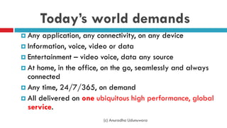 Today’s world demands
 Any application, any connectivity, on any device
 Information, voice, video or data
 Entertainment – video voice, data any source
 At home, in the office, on the go, seamlessly and always
connected
 Any time, 24/7/365, on demand
 All delivered on one ubiquitous high performance, global
service.
(c) Anuradha Udunuwara
 