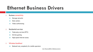 (c) Anuradha Udunuwara
Ethernet Business Drivers
 Business connectivity
 Storage networks
 Data centers
 Video conferencing
 Residential services
 Triple-play services (IPTV)
 On-line gaming
 High-speed Internet access
 Wireless backhaul
 Reduced cost, complexity for mobile operators
 