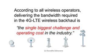 According to all wireless operators,
delivering the bandwidth required
in the 4G-LTE wireless backhaul is
“the single biggest challenge and
operating cost in the industry.”
(c) Anuradha Udunuwara
 