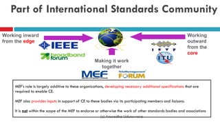 Part of International Standards Community
Working inward
from the edge
Working
outward
from the
core
Making it work
together
MEF’s role is largely additive to these organizations, developing necessary additional specifications that are
required to enable CE.
MEF also provides inputs in support of CE to these bodies via its participating members and liaisons.
It is not within the scope of the MEF to endorse or otherwise the work of other standards bodies and associations
(c) Anuradha Udunuwara
 