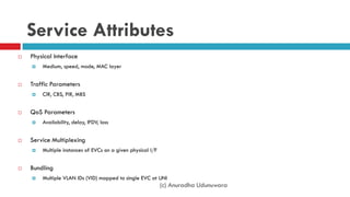 (c) Anuradha Udunuwara
Service Attributes
 Physical Interface
 Medium, speed, mode, MAC layer
 Traffic Parameters
 CIR, CBS, PIR, MBS
 QoS Parameters
 Availability, delay, IFDV, loss
 Service Multiplexing
 Multiple instances of EVCs on a given physical I/F
 Bundling
 Multiple VLAN IDs (VID) mapped to single EVC at UNI
 