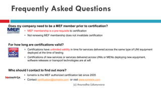 Frequently Asked Questions
Does my company need to be a MEF member prior to certification?
• MEF membership is a pre-requisite to certification
• Not renewing MEF membership does not invalidate certification
For how long are certifications valid?
• Certifications have unlimited validity in time for services delivered across the same type of UNI equipment
deployed at the time of testing
• Certifications of new services or services delivered across UNIs or MENs deploying new equipment,
software releases or transport technologies are at will
Who should I contact to find out more?
• Iometrix is the MEF authorized certification lab since 2005
• Contact certification@iometrix.com or visit www.iometrix.com
(c) Anuradha Udunuwara
 