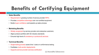 Benefits of Certifying Equipment
• Sales Benefits
• Requirement in growing number of service provider RFPs
• Provides competitive advantage over non-certified equipment
• Builds buyer confidence and speeds up sales process
• Marketing Benefits
• Widely recognized by service provider and enterprise customers
• Aligns product portfolio with CE industry standards
• Ensures high level of consistency in products & services
• Technical Benefits
• Single testing process saves time / costs on conformance testing
• Facilitates multi-vendor deployments
• Supports service provider services certification
(c) Anuradha Udunuwara
 