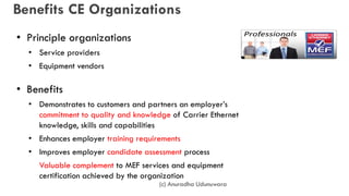 Benefits CE Organizations
• Principle organizations
• Service providers
• Equipment vendors
• Benefits
• Demonstrates to customers and partners an employer’s
commitment to quality and knowledge of Carrier Ethernet
knowledge, skills and capabilities
• Enhances employer training requirements
• Improves employer candidate assessment process
• Valuable complement to MEF services and equipment
certification achieved by the organization
(c) Anuradha Udunuwara
 