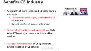 Benefits CE Industry
• Availability of more recognized CE professionals
accelerates
• Transition from costly legacy to cost effective CE
infrastructure
• Demand from knowledgeable enterprises
• Faster rollout and increased availability of high
value CE business, access and mobile backhaul
services
• Increased interconnection of CE operators to
extend coverage of CE services (c) Anuradha Udunuwara
 