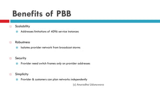 (c) Anuradha Udunuwara
Benefits of PBB
 Scalability
 Addresses limitations of 4096 service instances
 Robustness
 Isolates provider network from broadcast storms
 Security
 Provider need switch frames only on provider addresses
 Simplicity
 Provider & customers can plan networks independently
 