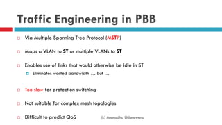 (c) Anuradha Udunuwara
Traffic Engineering in PBB
 Via Multiple Spanning Tree Protocol (MSTP)
 Maps a VLAN to ST or multiple VLANs to ST
 Enables use of links that would otherwise be idle in ST
 Eliminates wasted bandwidth … but …
 Too slow for protection switching
 Not suitable for complex mesh topologies
 Difficult to predict QoS
 
