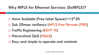 Why MPLS for Ethernet Services (EoMPLS)?
 More Scalable (Free label Space)=>2^20
 Sub 50msec resiliency (MPLS Fast Reroute (FRR))
 Traffic Engineering (RSVP-TE)
 Hierarchical QoS (HQoS)
 Easy and simple to operate and maintain
(c) Anuradha Udunuwara
 