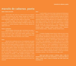 carreiros                                                                                                          manolo de cabanas, poeta
                                                                                                                                   crónica


manolo de cabanas, poeta
Xabier Camba Sanmartín                                                     Amor
                                                                                    A súa fe cristiá e o seu amor tinxen o poemario de Homenaxe a
         Veño de reler, máis unha vez, un feixe de versos que chegaron     Alfonso de Chedas, auténtica e emocionada elexía que sae repenicando
un feliz día da primavera de maio. Estaban asinados por Manolo de          do seu corazón ás palabras. Ás campás de Manolo, tocadas por Alfonso
Cabanas, ouzandés e emigrante alá no Brasil. Home culto e sensible,        “co seu repinicar domingueiro” tamén lles toca sufrir: Hai nas campás un
home traballador e afable, mais tamén, desde xa, home poeta.               queixume/ Alfonso de Chedas Marchou/ con el extinguiuse o lume/ que
         Tres poemas longos, ricos de amor, saudade e terra. Ricos         tanto tempo as quentou. Home poeta, home campaneiro e os propios
tamén de poesía. O seu Ouzande ensoñado, retratado na infancia, vivo       sinos, fúndense nun mesmo ser: Nas noites calmas sempre se oirán/o
no presente, e a sentida homenaxe a Alfonso de Chedas rebordan de          eco das campás que nunca terá fin/ e o noso campaneiro badabán
regalía cada verso.                                                        dandán.../ e un anxo na pequena dindindín dindín... // Badabán, dandán
                                                                           dindindín dindín.../ Badabán, dandán dindindín dindín.../ Badabán,
Poesía e sentimento                                                        dandán dindindín dindín.../ Badabán, dandán dindindín dindín...
         Manolo púxolles a forma que sabe á súa fervenza de verbas, a
forma da lixeira cuarteta, mais agarimando a rima en todos os versos.      Terra
Cantou como canta o pobo, como cantou sempre, labrando en regos                     O sotaque do galego do Brasil ecoa en moitos dos seus versos,
dereitos, non moi longos e acompasados. Coa poética cicelada polo          nunha lingua nunca esquecida, pura e anterga, rexa e silandeira, mais
tempo, sen academia, máis que a do xenio e mais o enxeño.                  nova e domeada. Descóbrenos o nome das cousas, das nosas, os nomes
                                                                           que nós esquecemos, e que están gardados no tesouro da súa memoria:
Home                                                                       as pegas reveláns, as cotovías, o mel de avesón, a fonte picada, a laver-
          Manolo non se conformou con iso, e foi rabuñando nesa pedra      ca no niño, o toxo perfumado/ E os muíños, claro: De oír os muíños
rexa e gastada polo tempo, a base de fe, amor e moito xeito poético.       moendo/ aínda da misma maneira/ e taramela batendo/ ao ritmo dunha
Atopo a cada tanto imaxes auténticas e evocadoras, do home mesturado       muñeira. E os lugares, os nosos, convidándonos a reencontrarnos con
coa terra, esa que nunca deixou. Manolo expresa o seu insuperable con-     eles, con nós: O rego das rans, o alto do marcón, o primeiro reguiño, o
flito sen rodeos, poético e directo: Vou esquecer os meu soños/ e este     monte do Redondo, a fervenza, a erveira de Xequina, ao lado do palomar,
conflito constante/ do que fomos e non somos/ de ser ou non ser emi-       Ouzande... E os homes, as persoas, que ficaron gravados na paisaxe:
grante. Poucas veces pousei os meus ollos en palabras que expresasen       Manolo de Sueiro, Alfonso e Manolo de Chedas. E, como non os amores,
con esta sinceridade a emigración, sinceridade brutalmente fermosa:        ensoñados e secretos... Pero iso lédeo vós, que paga a pena.
Ha´en miñ´alma un lamento, e unha saudade tan grande/ e moito
arrepentimento/ por ter marchado de Ouzande. O seu destino, á fin, xa              Quero que todos os homes e mulleres, vellos e vellas de
está presentido, sempre conflitivamente: Miña conciencia está en guer-     Ouzande lean estes versos para reencontrase a si. Quero que todos os
ra/ata o día que dios mande/o meu corpo ir prá terra/e a miñ´alma ir prá   mozos e mozas, nenos e nenas de Ouzande lean estes versos para




                                                                                                                                                       carreiros 13
Ouzande/                                                                   encontrase a si.
 
