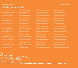 manolo de cabanas                                                                                      creación literaria

balada por ouzande
Há se eu poidese calquer dia   Subir no alto do marcón      Vexo un pardillo cantando     Cando era ainda novo
Rever os montes de Ouzande     Admirar seus outeiros        Toca no meu peito fondo       Na festa de San lourenzo
Con certeza eu non tería       Coller mel de avesón         A flor do toxo perfumando     Decir seu nombre non podo
Esta saudade tan grande        E beñar-se nos regueiros     Todo o monte do Redondo       E nin decir o que penso

Nen esta melancolía            Ouír cantar a cotovía        Óio o murmúrio das augas      Soño que estou bailando
Se eu poidese correr           Ir ata fonte picada          Baixando pola fervenza        Unha muñeira contigo
Por seus carreiros um dia      E rever donde eu bebía       Meus ollos cheios de bágoas   De meu soño fui espertando
Há se eu poidese volver        Auga tan purificada          Mas tuven a recompensa        Ti xa non tavas comigo

Entrar polo rego das rans      Ver a laverca no niño        De oír os muiños moendo       Vou esquecer meus soños
E ver na copa dun piño         Na chan do rego das rans     Ainda da misma maneira        E este conflito constante
Como as pegas revelans         Ouír seu canto pretiño       E taramela batendo            Do que fomos e non somos
Estan fazendo seu niño         Sempre pólas mañáns          Ao ritmo de unha muñeira      De ser ou non ser emigrante

Ir na baixada do marcón        Ouír o cuco cantando         Ese sonido conserva           Eu levo no peito comigo
Onde Domingos de Camba         Na punta do gomo dun piño    O aconchego contído           Um grande amor por Ouzande
Enfrentou um valentón          Como cando iva co gando      Em éxtase me deitei na erva   Tamen por meu grande amigo
Rubio como unha gamba          Alá pró primeiro reguiño     Alí quedei-me adormecido      Sinto este amor tan grande

Que era la da Somoza           Com Manolo de Sueiro         Na erveira de Xequina         Eu vivo soñando contigo,
Seu nombre era “ Cubano”       Alfonso e Manolo de Chedas   Ao lado do palomar            Ande por donde eu ande
Con medo fixo-se moza          Eu atraveso o regueiro       Soño co unha rapaziña         E Dios será meu testigo
Aquele valente fulano          E sigo polas veredas         Que un dia quixen namorar     Domeu amor por OUZANDE.




                                                                                                                            carreiros 15
 