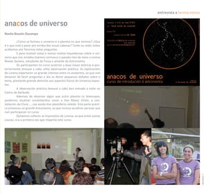 entrevista a lorena nieves


anacos de universo
Noelia Bouzón Docampo

         ¿Como se formou o universo e o planeta no que vivimos? ¿Que
é o que está a pasar por enriba das nosas cabezas? Tarde ou cedo, todos
acabamos por facernos estas preguntas.
         E para resolver estas e outras moitas inquedanzas sobre o uni-
verso que nos arrodea tivemos connosco o pasado mes de maio a Lorena
Nieves Seoane, estudante de Física e amante da Astronomía.
         Os participantes no curso asistiron a dúas clases teóricas e pos-
teriormente levouse a cabo unha observación práctica. As explicacións
de Lorena espertaron un grande interese entre os asistentes, xa que non
deixaron de facer preguntas e ata se deron pequenos debates sobre o
tema, prestando grande atención aos aspectos físicos do Universo expos-
tos.
         A observación práctica levouse a cabo ben entrada a noite no
Castro de Barbude.
         Ademais de observar algún que outro planeta co telescopio,
puidemos localizar constelacións como a Osa Maior, Orión, a con-
stelación do Cisne..., coa axuda dun planisferio celeste. Esta parte prácti-
ca provocou un grande entusiasmo, xa que incluso acudiron persoas que
non participaran no curso.
         Quixemos coñecer as impresións de Lorena, xa que entre outras
cousas, era a primeira vez que impartía este curso.




                                                                                                            carreiros 17
 