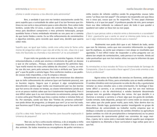 entrevista a lorena nieves                                                                                             noelia bouzón docampo
               ¿Como e cando empezou a túa afección pola astronomía?                        miña mestra de relixión católica cando lle preguntaba cousas tales
                                                                                            como “¿e Deus non ten papá?”. Ela sempre me respondía con que Deus
                        Ben, a verdade é que non me lembro exactamente cando foi,           era o noso pai, cousa que eu lle respondía, “O meu papá chámase
               pero supoño que a curiosidade de saber qué é iso tan fermoso que tin-        Roberto, e el si que ten papá”. A profesora pasaba de min, pero sempre
               tinea no ceo sería o meu primeiro paso a esta afección. Pero sobre todo      tiven esa idea roldando na cabeza.O peor de todo é que quedei e
               lembro, cando tiña 13 anos, o paso do cometa Hale-Bopp, foi cando            quedarei sen saber se Deus ten ou non papá.
               meus pais decidiron comprarme o meu primeiro telescopio, porque
               quedaba horas e horas embobada mirando ao ceo para ver o cometa              ¿Que é o que pensas sobre a relación entre a Astronomía e a sociedade?
               do que tanto falaba a xente. Eu xa tiña coñecemento de constelacións         É dicir: ¿paréceche que a xente en xeral se interesa polo tema ou cres
               e algunhas estrelas, pero recordo que aquel ano, decidín que quería          que é algo relativamente descoñecido para a maioría?
               saber máis.
                                                                                                      Realmente non podo dicir que o sei. Haberá de todo, xente
               Supoño que, ao igual que todos, cando eras unha nena te facías unha          que non lle interese, outra que non encontra información ou alguén
               morea de preguntas sobre o que vías alá arriba no ceo. ¿Que era o que        que lle explique, ou xente que empeza e non atopa os resultados que
               máis che fascinaba ou chamaba a túa atención? ¿E na actualidade?             agardaba. É moi difícil tratar de responder a unha pregunta con un
                                                                                            abano tan amplo de contestacións, cada persoa é un mundo. Aínda así
                        O que máis me gustaba ver eran as estrelas fugaces. A min iso       cabe puntualizar que non hai moitos sitios nos que te informen do que
               entusiasmábame, e aínda por encima o misticismo de pedir un desexo           é a astronomía.
               e que se che cumpra... Porque, cando es pequeno fas peticións tipo,
               “que mañá mamá me traia unha tableta de chiculate”, e claro, ao mel-         Xa remataches os teus estudos de Física na Universidade de Santiago de
               lor ese día non, pero pola semana cha traía e atribuía ese “gran mila-       Compostela. ¿Que é o que estás a facer agora? ¿Cara onde orientas o teu
               gre” a que llo pedín a estrela fugaz. Pero conforme medras e vas pedin-      futuro profesional?
               do cousas máis imposibles, a túa fe empeza a decaer.
                        Actualmente as cousas que máis me emocionan dos obxectos                      Agora estou na facultade de ciencias en Ourense, onde prosi-
               que eu teño coñecemento do universo (que son bastante poucos), son           go os meus estudos de Física, pero orientados cara ao medio ambiente.
               os buratos negros. Seguro que é porque é algo completamente                  O cambio climático está moi presente na vida do día a día, e gustaríame
               descoñecido e podes xogar moito coa imaxinación por iso das teorías          rematar os meus estudos cara a esta orientación. En Santiago é bas-
               que hai acerca de viaxes no tempo, ou viaxes interestelares (aínda que       tante difícil a carreira, e as orientacións que hai son moi teóricas
               se es un pouco realista sabes que iso é totalmente improbable). Pero é       (exceptuando a vía da electrónica) e estaba bastante desanimada
               moi difícil saber que é ou non interesante na astronomía, porque todo        porque non me gustaba ningunha das ramas. Así que decidín ir a
               é como unha gran filosofía que leva a outras moitas e rematas feito un       Ourense a rematar a carreira e a facer algo que me gusta de verdade.
               lío. Por exemplo, cando oio falar dos “límites do universo coñecido”         Cando remate, todo depende, porque tal e como están as cousas case
               non podo deixar de preguntar, ¿e despois que ven? ¿e se non hai nada,        non sabes que che pode pasar mañá, para máis, falar dentro dun ou
               que facemos aquí? É dicir, esas grandes preguntas que te fan sentir ínfi-    dous anos. Dende logo, gustaríame quedar investigando no grupo de
               mo.                                                                          Atmosféricas da universidade ou traballar nunha empresa que se
                                                                                            dedique a estudar as consecuencias do cambio climático na agricultura
               ¿Cal foi a idea máis ‘bestia’ que te fixeches para buscarlle explicación ó   (polos cambios no ciclo de precipitacións e temperaturas) ou na pesca
               Universo de pequena?                                                         (consecuencias do quecemento global nas correntes de auga mar-
                                                                                            iñas...) pero, tal e como está o mercado laboral supoño que emigrarei
                        Non sei, eu fun a unha escola relixiosa, e de aí atopaba a miña     cara Inglaterra ou Alemaña a facer curriculum e logo voltar para ver o
carreiros 18




               resposta. Imaxinaba a Deus formando a Terra e a Adán e Eva e o resto         que hai.
               dos animais. De todas maneiras eu encargábame de poñer nerviosa a
 