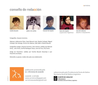 carreiros

               consello de redacción




               noelia bouzón               xabier de camba               manuel de topete           laura de topete             rosa de cabanas
                                                                                                    (supervisión lingüística)   (deseño e maquetación)



               Fotografías: Arquivo Carreiros.

               Ademais cedéronnos fotos: Xosé Manuel Liste, Natalia Carbajal, Miguel
               Carbajal, Xan Astorga, Fermín de Cabanas, Xabi Adán e Noelia Bouzón.

               Fotografías antigas: Arquivo Carreiros. Este número, cedidas por Manuel
               Porto, Julio Porto, Familia Rodríguez Pazos, José de Pura, Elsa Porto.

               Artigo de Florentino: cedidas por Familia Bouzón Docampo e por
               Florentino do Rubio.

               Dámoslles as grazas a todos eles pola súa colaboración.




                                         publicación promovida pola
                                         ac a fervenza de ouzande                           subvencionado pola Presidencia da Xunta de Galicia
                                                                                            Secretaría Xeral de Política Lingüística
                                         ouzande a estrada
carreiros 32




                                         www.carreiros.blogspot.com
                                         carreirosouzande@gmail.com
 