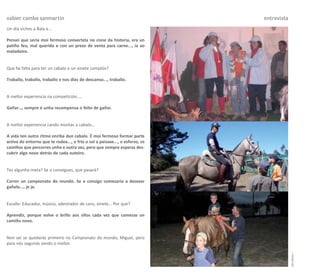 xabier camba sanmartín                                                        entrevista
Un día viches a Bala e...

Pensei que sería moi fermoso convertela no cisne da historia, era un
patiño feo, mal querido e con un prezo de venta para carne..., ía ao
matadoiro.


Que fai falta para ter un cabalo e un xinete campión?

Traballo, traballo, traballo e nos días de descanso..., traballo.


A mellor experiencia na competición....

Gañar..., sempre é unha recompensa o feito de gañar.


A mellor experiencia cando montas a cabalo...

A vida ten outro ritmo enriba dun cabalo. É moi fermoso formar parte
activa do entorno que te rodea..., o frío o sol a paisaxe..., o esforzo, os
camiños que percorres unha e outra vez, pero que sempre esperas des-
cubrir algo novo detrás de cada outeiro.


Tes algunha meta? Se a consegues, que pasará?

Correr un campionato do mundo. Se a consigo comezaría a desexar
gañalo..., je je.


Escolle: Educador, músico, adestrador de cans, xinete... Por que?

Aprendiz, porque volve o brillo aos ollos cada vez que comezas un
camiño novo.


Non sei se quedarás primeiro no Campionato do mundo, Miguel, pero
para nós seguirás sendo o mellor.




                                                                                           carreiros 7
 