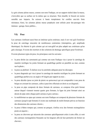 Le grès cérame pleine masse, comme son nom l'indique, est un support réalisé dans la masse,
c'est-à-dire que sa surface est la même que sa structure. Non émaillé, le biscuit est moins
sensible aux impacts. Sa cuisson à haute température lui confère une très forte
résistance. Ainsi, les cérames pleine masse porphyrés sont utilisés pour des passages très
intenses : garage, lieux publics...
VI) Pose
Les carreaux s'utilisent aussi bien en intérieur qu'en extérieur, mais il est vrai qu'à l'extérieur
la pose de carrelage rencontre de nombreuses contraintes (intempéries, gel, amplitude
thermique). En théorie le grès cérame qui est non-gélif est plus adapté aux extérieurs qu'un
grès classique. Il existe des mortiers et des solutions de drainage spécifiques pour l'extérieur.
Il existe plusieurs types de pose, les principaux sont les suivants :
• la pose droite (au carrement) qui comme son nom l'indique vise à poser le carrelage de
manière rectiligne les joints formant un quadrillage parfait en parallèle au mur, comme
sur la photo ;
• la pose au plafond. À réaliser avec la carrelette adéquate pour les découpes.
• la pose diagonale qui vise à poser le carrelage de manière rectiligne les joints formant un
quadrillage parfait avec un angle à 45 degrés par rapport au mur ;
• la pose décalée (pose en joint de pierre ou quinconce) qui est comparable à une pose de
brique en croisant les carreaux, celle-ci peut être effectuée en droit ou en diagonal ;
• la pose en pipe composée de deux formats de carreaux, se compose d'un petit format
autour duquel viennent tourner quatre gros formats, la ligne de joint formant ainsi un
dessin de pipe entre chaque petit carreau et gros carreau ;
• le multiformat ou opus qui comme son nom l'indique est composé de plusieurs formats de
carreaux (jusqu'à sept formats) il existe une multitude de multi-formats prévus en fonction
des dimensions des carreaux choisis ;
• la pose à bâton rompus qui, comme un parquet, s'utilise avec des formats rectangulaires
posés en équerre ;
• la pose en chevrons qui nécessite des carreaux spécifiquement créés à cette effet, ce sont
des carreaux rectangulaires biseautés sur les largeurs afin de leur permettre de former un
chevron ;
 