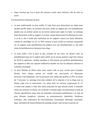 • l'opus insertum qui vise à poser des carreaux cassés, donc informes, afin de créer un
motif.
Il existe plusieurs techniques de pose :
• La pose traditionnelle ou pose scellée. Il s'agit d'une pose directement sur chape (sans
attendre qu'elle sèche), les carreaux sont ainsi scellés au support qui a été préalablement
poudré avec un mortier ciment ou un mortier spécial puis réglé à la batte. Le carrelage
étant directement scellé au support, il est donc soumis directement à la dilatation de celui-
ci et de ce fait il éclate plus facilement sur les supports soumis aux fortes dilatations
comme les chauffages au sol. Le DTU autorise la pose scellée en extérieur uniquement
sur un support ayant préalablement été préparé avec une désolidarisation et une natte
(natte de désolidarisation) drainante sous chape.
• La pose collée. C'est la pose la plus courante de nos jours, un mortier collé est
préalablement posé sur le support (puis tartiné sur le carreau quand il s'agit d'un carreau
de 30x30 et supérieure « double encollage »). Elle permet une meilleure désolidarisation
des supports et offre une capacité d'adhérence durable sur tous les éléments intérieurs et
extérieurs ou presque.
• La pose flottante en filière sèche (sans ciment colle ni eau), comme pour le parquet
flottant. Sous chaque carreau est installé une sous-couche en élastomère
d'environ 2 mm d'épaisseur. Sur les pourtours sont insérés des profilés en PVC en forme
de T (inversé). Le carrelage n'est plus solidaire de la structure et de la chape tout en
faisant corps avec la sous-couche. Les joints entre les carreaux (espacement de 1,5
à 2 mm) sont remplis à l'aide d'un mastic polymère de type silicone neutre. L'ensemble
forme une structure en réseau, très résistante et étanche grâce au jointoiement à l'aide du
silicone spécialement conçu dont les propriétés conviennent parfaitement à ce type de
pose flottante (souplesse, résistance au poinçonnement, étanchéité). Nombreux
avantages : plus respectueux de l'environnement, économique, thermique, acoustique,
léger, facilitation du renouvellement du carrelage, propre, sans travaux ni gravats etc
 