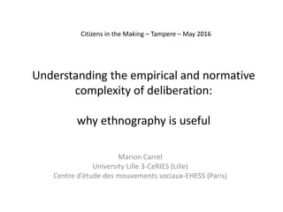 Understanding the empirical and normative
complexity of deliberation:
why ethnography is useful
Marion Carrel
University Lille 3-CeRIES (Lille)
Centre d’étude des mouvements sociaux-EHESS (Paris)
Citizens in the Making – Tampere – May 2016
 