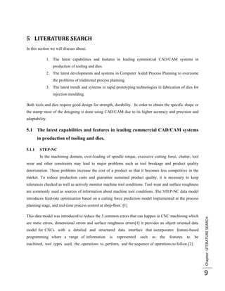 5 LITERATURE SEARCH
In this section we will discuss about;

            1. The latest capabilities and features in leading commercial CAD/CAM systems in
                production of tooling and dies.
            2. The latest developments and systems in Computer Aided Process Planning to overcome
                the problems of traditional process planning.
            3. The latest trends and systems in rapid prototyping technologies in fabrication of dies for
                injection moulding.

Both tools and dies require good design for strength, durability. In order to obtain the specific shape or
the stamp most of the designing is done using CAD/CAM due to its higher accuracy and precision and
adaptability.

5.1 The latest capabilities and features in leading commercial CAD/CAM systems
        in production of tooling and dies.

5.1.1    STEP-NC
         In the machining domain, over-loading of spindle torque, excessive cutting force, chatter, tool
wear and other constraints may lead to major problems such as tool breakage and product quality
deterioration. These problems increase the cost of a product so that it becomes less competitive in the
market. To reduce production costs and guarantee sustained product quality, it is necessary to keep
tolerances checked as well as actively monitor machine tool conditions. Tool wear and surface roughness
are commonly used as sources of information about machine tool conditions. The STEP-NC data model
introduces feed-rate optimisation based on a cutting force prediction model implemented at the process
planning stage, and real-time process control at shop-ﬂoor. [1]

This data model was introduced to reduce the 3 common errors that can happen in CNC machining which
                                                                                                             Chapter: LITERATURE SEARCH



are static errors, dimensional errors and surface roughness errors[1] it provides an object oriented data
model for CNCs with a detailed and structured data interface that incorporates feature-based
programming where a range of information           is   represented   such   as   the   features   to   be
machined, tool types used, the operations to perform, and the sequence of operations to follow.[2]




                                                                                                             9
 