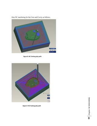 Also NC machining for the Core and Cavity as follows;




                Figure 8: NC Toolong play path




                                                        Chapter: NC MACHINING




               Figure 9: NC Toolong play path




                                                        8
 