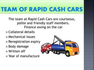 The team at Rapid Cash Cars are courteous,
polite and friendly staff members.
Finance owing on the car
 Collateral details
 Mechanical issues
 Reregistration expiry
 Body damage
 Written off
 Year of manufacture
 