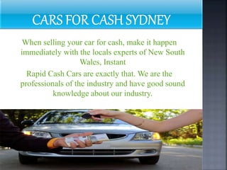 When selling your car for cash, make it happen
immediately with the locals experts of New South
Wales, Instant
Rapid Cash Cars are exactly that. We are the
professionals of the industry and have good sound
knowledge about our industry.
 