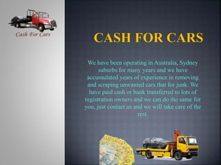 We have been operating in Australia, Sydney
suburbs for many years and we have
accumulated years of experience in removing
and scraping unwanted cars that for junk. We
have paid cash or bank transferred to lots of
registration owners and we can do the same for
you, just contact us and we will take care of the
rest.
 