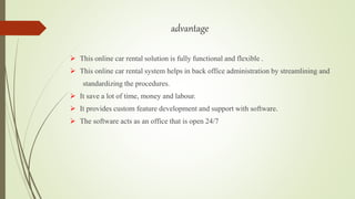 advantage
 This online car rental solution is fully functional and flexible .
 This online car rental system helps in back office administration by streamlining and
standardizing the procedures.
 It save a lot of time, money and labour.
 It provides custom feature development and support with software.
 The software acts as an office that is open 24/7
 