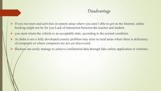 Disadvantage
 If you run tours and activities in remote areas where you aren’t able to get on the Internet, online
booking might not be for you Lack of interaction between the teacher and student.
 you must return the vehicle to an acceptable state, according to the normal condition.
 As India is not a fully developed country problem may arise in rural areas where there is deficiency
of computers or where computers are not yet discovered.
 Hackers can easily manage to achieve confidential data through fake online application or websites.
 