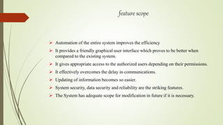 feature scope
 Automation of the entire system improves the efficiency
 It provides a friendly graphical user interface which proves to be better when
compared to the existing system.
 It gives appropriate access to the authorized users depending on their permissions.
 It effectively overcomes the delay in communications.
 Updating of information becomes so easier.
 System security, data security and reliability are the striking features.
 The System has adequate scope for modification in future if it is necessary.
 
