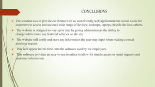 CONCLUSIONS
 The solution was to provide car Rental with an user-friendly web application that would allow for
customers to access and use on a wide range of devices: desktops, laptops, mobile devices, tablets.
 The website is designed to stay up to date by giving administrators the ability to
change/add/remove any featured vehicles on the site.
 The website will verify and store any information the user may input when making a rental
purchase request.
 This will appear in real time onto the software used by the employees.
 This software provides an easy-to-use interface to allow for simple access to rental requests and
customer information.
 