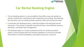 Car Rental Booking Engine
 The car booking system is a secure platform that offers easy and speedy car
rentals. Furthermore, with features like scheduling, time setting, and selecting
the cab driver, you can swiftly provide customers with safe and secure travel.
 It automates the booking process, reducing mistakes and requiring manual
interaction. This results in speedier turnaround times, more efficient resource
allocation, and better fleet management.
 The booking engine is a critical component of the car rental reservation
system, communicating with the inventory database in real time to provide
information on vehicle availability, associated accessories, and price.
 