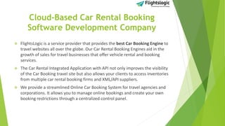 Cloud-Based Car Rental Booking
Software Development Company
 FlightsLogic is a service provider that provides the best Car Booking Engine to
travel websites all over the globe. Our Car Rental Booking Engines aid in the
growth of sales for travel businesses that offer vehicle rental and booking
services.
 The Car Rental Integrated Application with API not only improves the visibility
of the Car Booking travel site but also allows your clients to access inventories
from multiple car rental booking firms and XML/API suppliers.
 We provide a streamlined Online Car Booking System for travel agencies and
corporations. It allows you to manage online bookings and create your own
booking restrictions through a centralized control panel.
 