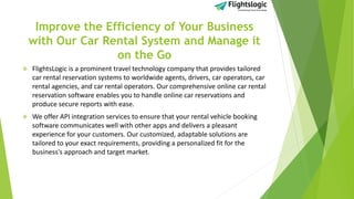 Improve the Efficiency of Your Business
with Our Car Rental System and Manage it
on the Go
 FlightsLogic is a prominent travel technology company that provides tailored
car rental reservation systems to worldwide agents, drivers, car operators, car
rental agencies, and car rental operators. Our comprehensive online car rental
reservation software enables you to handle online car reservations and
produce secure reports with ease.
 We offer API integration services to ensure that your rental vehicle booking
software communicates well with other apps and delivers a pleasant
experience for your customers. Our customized, adaptable solutions are
tailored to your exact requirements, providing a personalized fit for the
business's approach and target market.
 
