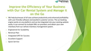 Improve the Efficiency of Your Business
with Our Car Rental System and Manage it
on the Go
 We help businesses of all sizes achieve productivity and enhanced profitability
with user-friendly software and excellent customer service. The car booking
engine works on any platform and can be integrated into your existing website
easily. It can connect to multiple XML car providers and obtain your own
inventory from our vehicle inventory management system.
 Engineered for Scalability
 Revenue Plan
 Integrated GPS for Success
 Excellent Support
 Quick Service
 