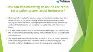 How can implementing an online car rental
reservation system assist businesses?
 Online vehicle rental software gives you a competitive advantage over other
car rental firms in the same industry. It helps you to conduct your tasks
quickly and efficiently while keeping high corporate standards. You may be
confident that all records are complete and up to date, with no errors or
losses.
 Car reservation systems help to streamline the booking process and improve
the overall client experience by making transportation choices accessible and
quick to access.
 We provide web-based software used by small to large car rental companies,
both locally and globally. Our functions often include inventory and fleet
tracking, customer databases, payment processing, and accounting.
 