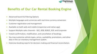 Benefits of Our Car Rental Booking Engine
 Advanced Search & Filtering Options
 Multiple languages and currencies with real-time currency conversion
 Customer registration and management
 Available on both web and mobile (responsive and native app)
 Support Multiple sales channels - B2C, B2B, B2B2C, B2E and Corporate
 Instant confirmation, modification, and cancellation of bookings
 You may customize vehicle types, prices, availability, promotions, and other
data in the car inventory management system.
 Extensive booking reports for decision-making and financial reconciliation.
 